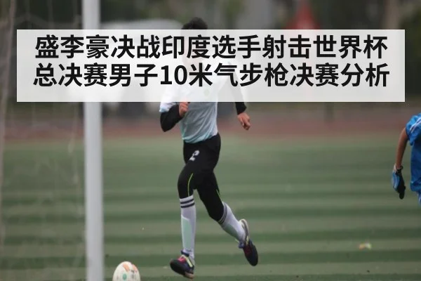 盛李豪决战印度选手射击世界杯总决赛男子10米气步枪决赛分析