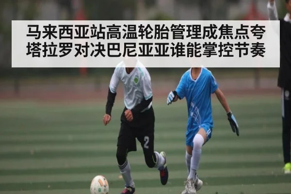 马来西亚站高温轮胎管理成焦点夸塔拉罗对决巴尼亚亚谁能掌控节奏